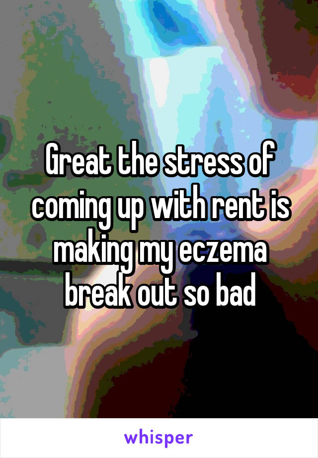 Great the stress of coming up with rent is making my eczema break out so bad