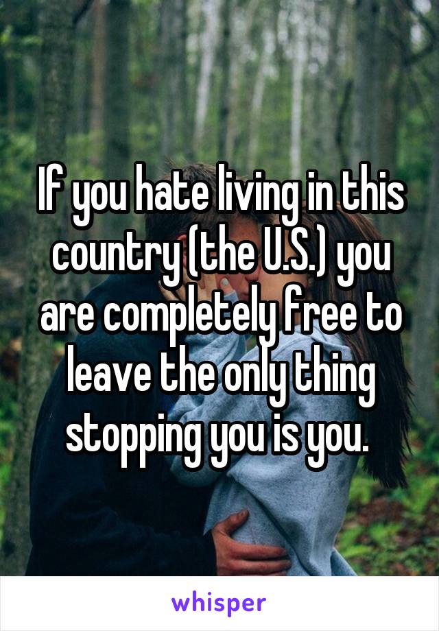 If you hate living in this country (the U.S.) you are completely free to leave the only thing stopping you is you. 