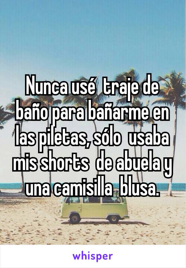 Nunca usé  traje de baño para bañarme en las piletas, sólo  usaba mis shorts  de abuela y una camisilla  blusa.