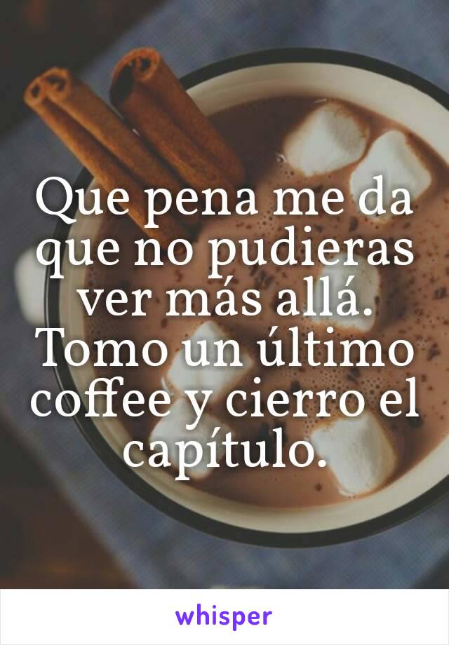 Que pena me da que no pudieras ver más allá. Tomo un último coffee y cierro el capítulo.