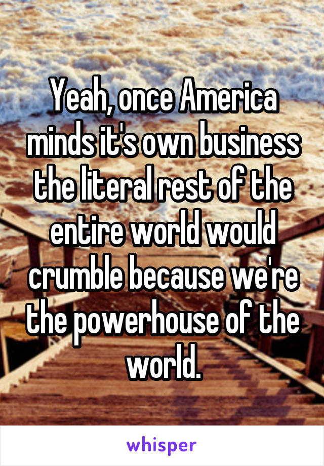 Yeah, once America minds it's own business the literal rest of the entire world would crumble because we're the powerhouse of the world.