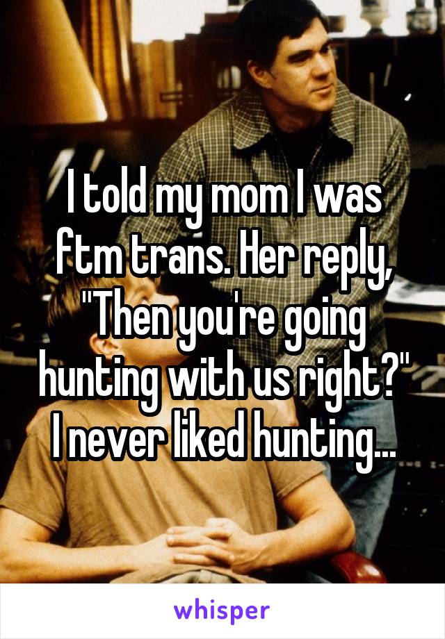 I told my mom I was ftm trans. Her reply, "Then you're going hunting with us right?"
I never liked hunting...