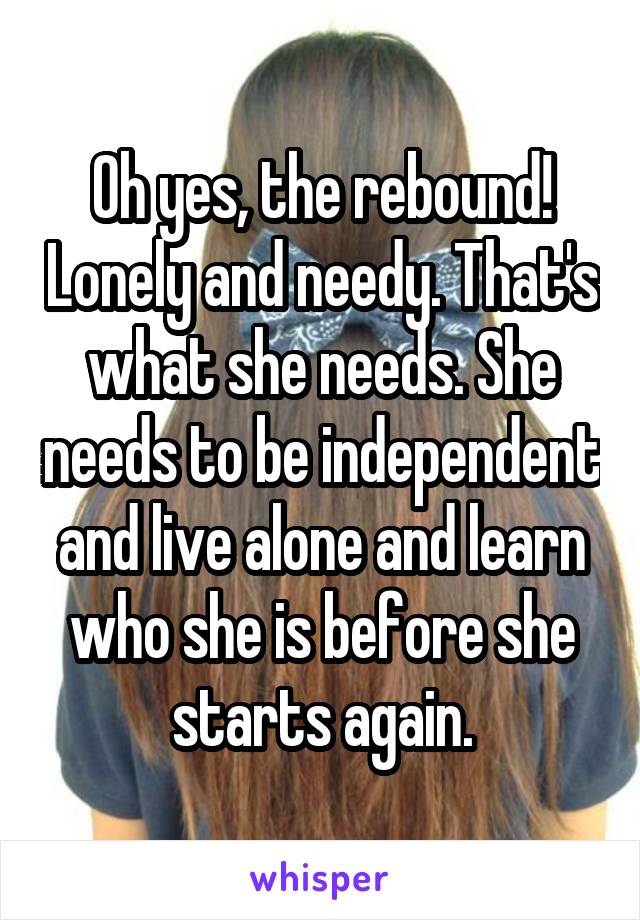 Oh yes, the rebound! Lonely and needy. That's what she needs. She needs to be independent and live alone and learn who she is before she starts again.