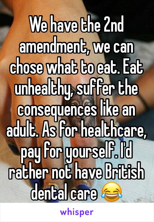 We have the 2nd amendment, we can chose what to eat. Eat unhealthy, suffer the consequences like an adult. As for healthcare, pay for yourself. I'd rather not have British dental care 😂