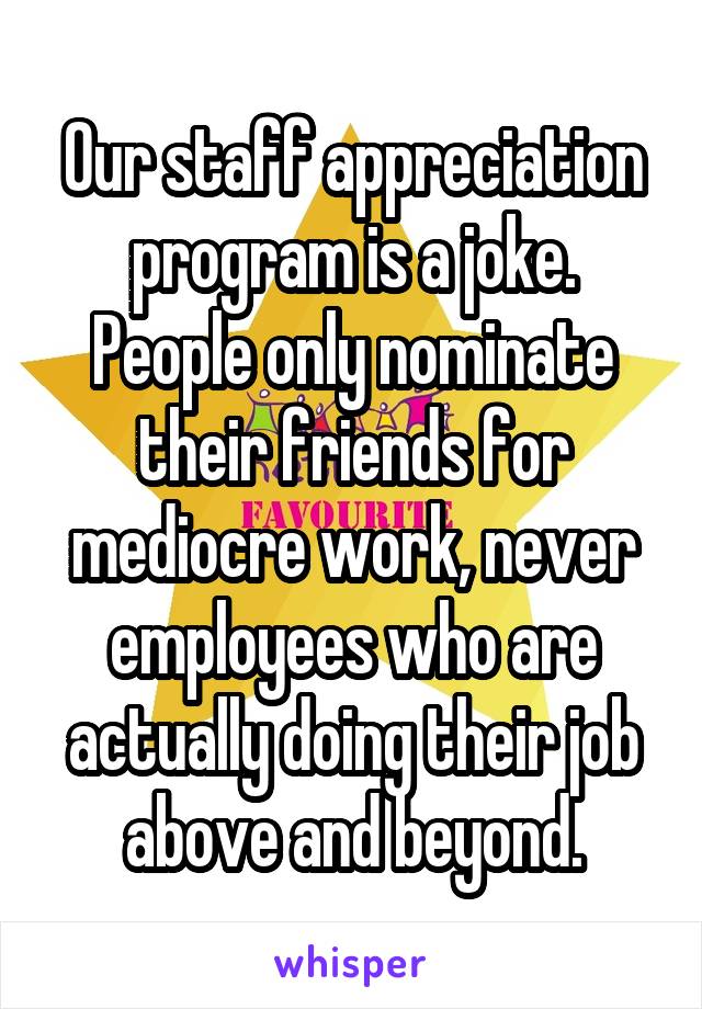 Our staff appreciation program is a joke. People only nominate their friends for mediocre work, never employees who are actually doing their job above and beyond.