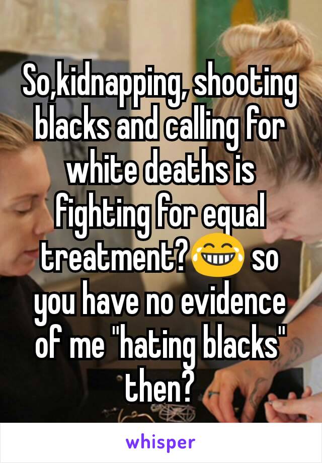 So,kidnapping, shooting blacks and calling for white deaths is fighting for equal treatment?😂 so you have no evidence of me "hating blacks" then?