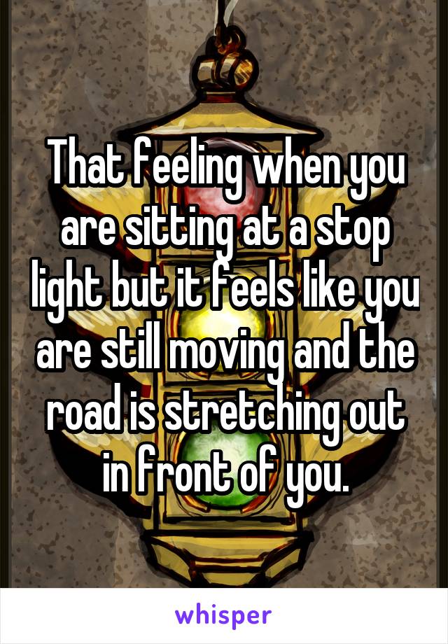 That feeling when you are sitting at a stop light but it feels like you are still moving and the road is stretching out in front of you.