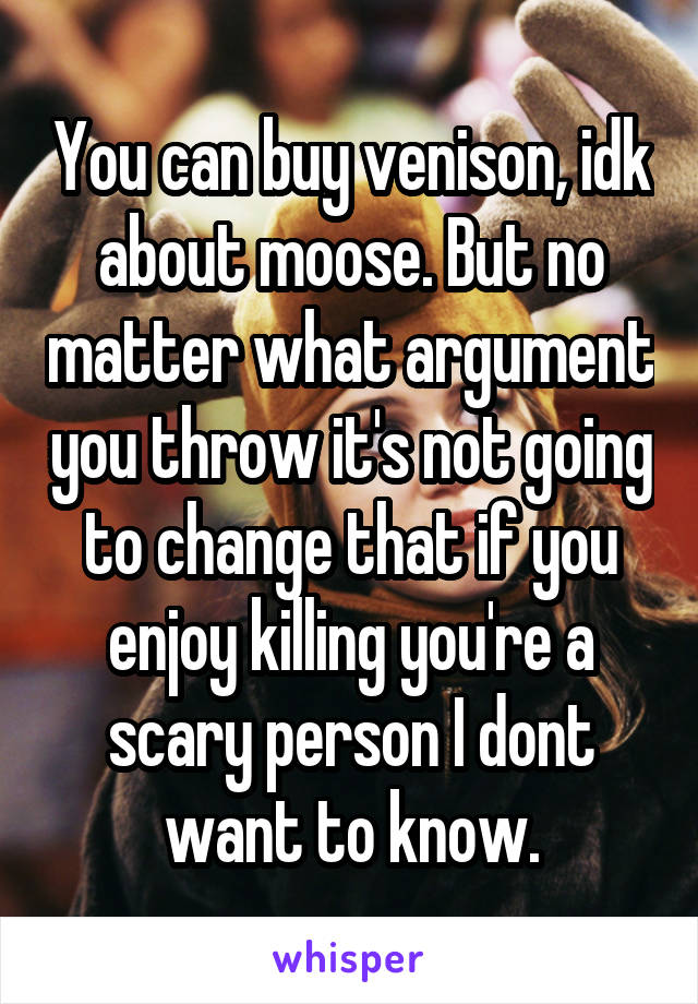 You can buy venison, idk about moose. But no matter what argument you throw it's not going to change that if you enjoy killing you're a scary person I dont want to know.