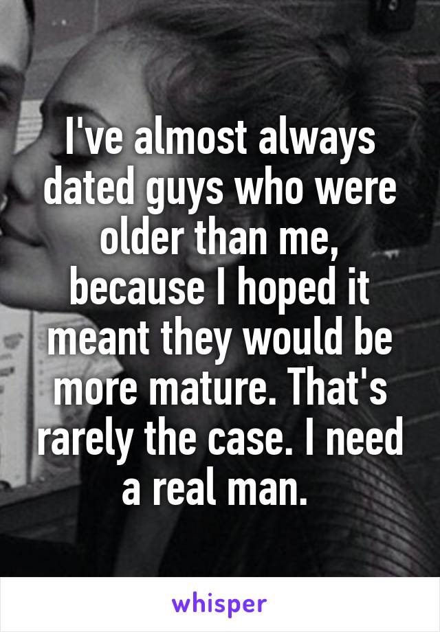 I've almost always dated guys who were older than me, because I hoped it meant they would be more mature. That's rarely the case. I need a real man. 