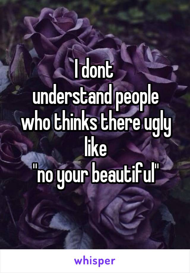 I dont 
understand people who thinks there ugly like
"no your beautiful"
