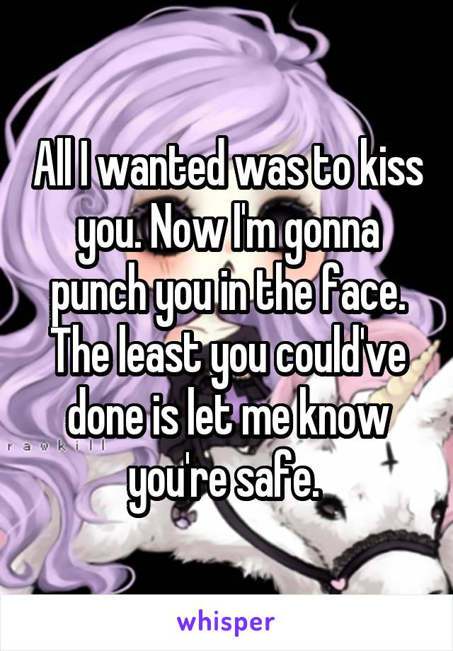 All I wanted was to kiss you. Now I'm gonna punch you in the face. The least you could've done is let me know you're safe. 