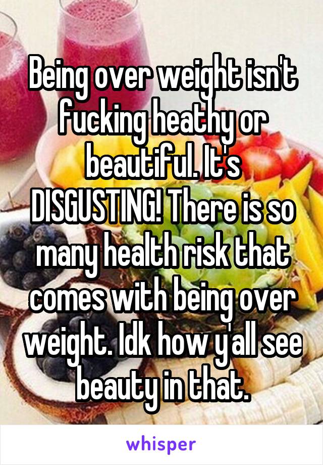 Being over weight isn't fucking heathy or beautiful. It's DISGUSTING! There is so many health risk that comes with being over weight. Idk how y'all see beauty in that.