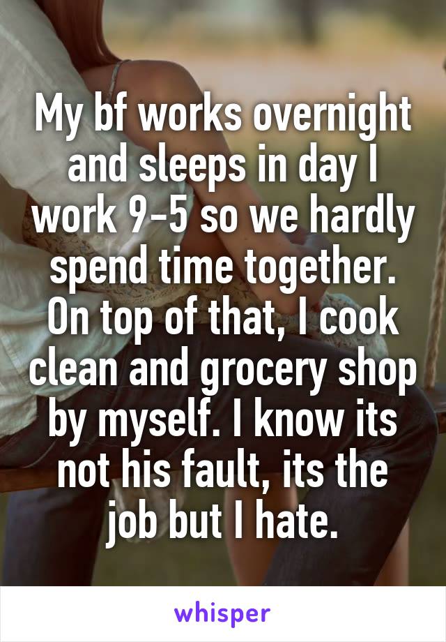 My bf works overnight and sleeps in day I work 9-5 so we hardly spend time together. On top of that, I cook clean and grocery shop by myself. I know its not his fault, its the job but I hate.