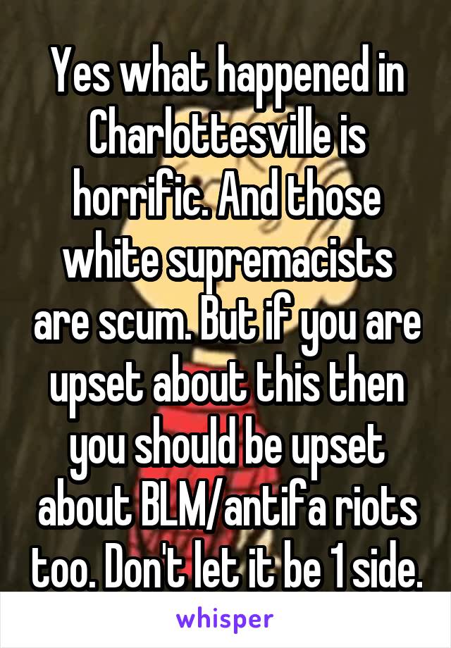 Yes what happened in Charlottesville is horrific. And those white supremacists are scum. But if you are upset about this then you should be upset about BLM/antifa riots too. Don't let it be 1 side.