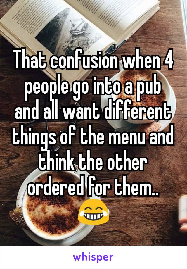 That confusion when 4 people go into a pub and all want different things of the menu and think the other ordered for them..
😂