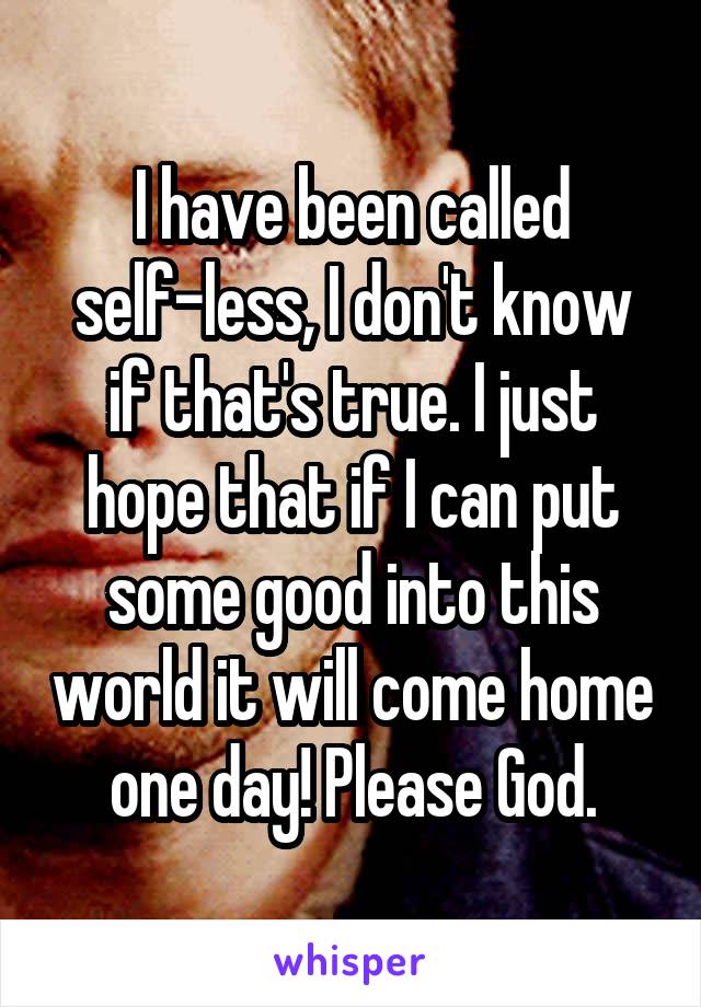 I have been called self-less, I don't know if that's true. I just hope that if I can put some good into this world it will come home one day! Please God.