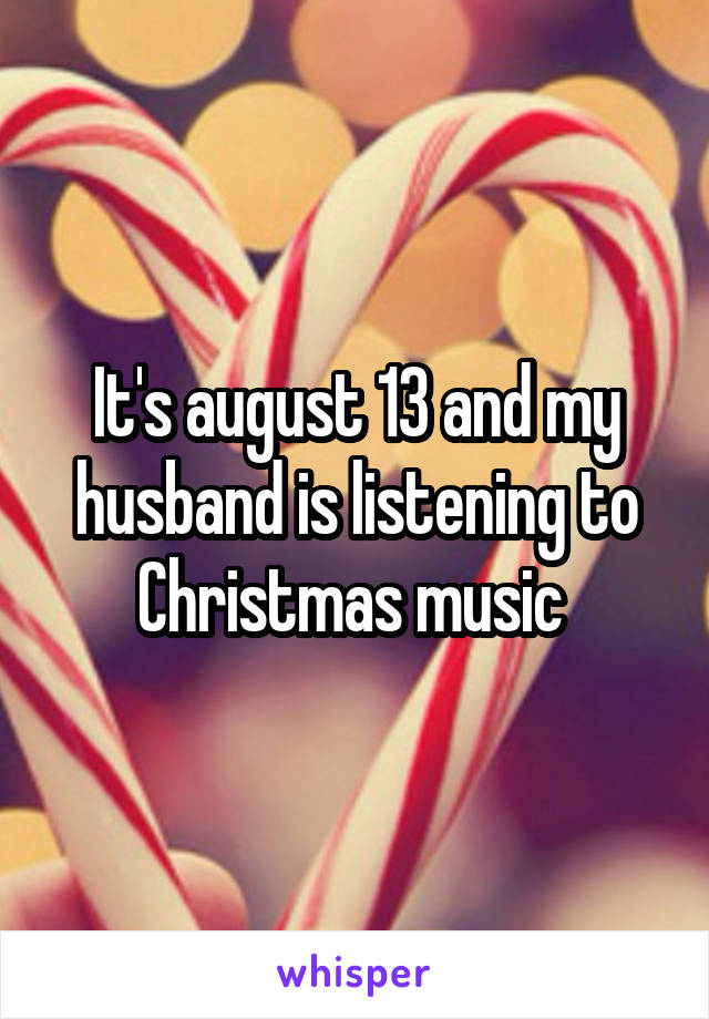 It's august 13 and my husband is listening to Christmas music 