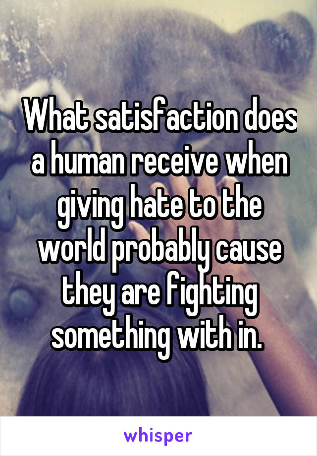 What satisfaction does a human receive when giving hate to the world probably cause they are fighting something with in. 