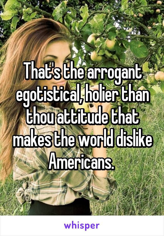 That's the arrogant egotistical, holier than thou attitude that makes the world dislike Americans. 