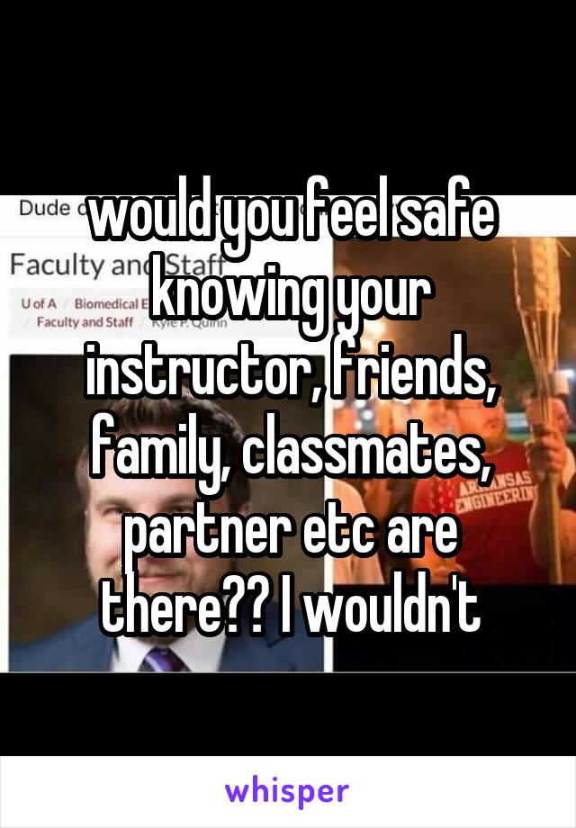 would you feel safe knowing your instructor, friends, family, classmates, partner etc are there?? I wouldn't