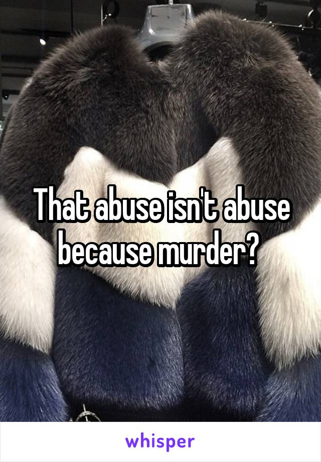 That abuse isn't abuse because murder? 