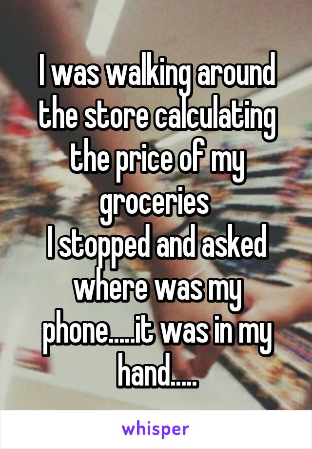 I was walking around the store calculating the price of my groceries 
I stopped and asked where was my phone.....it was in my hand.....