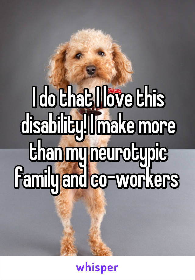 I do that I love this disability! I make more than my neurotypic family and co-workers 