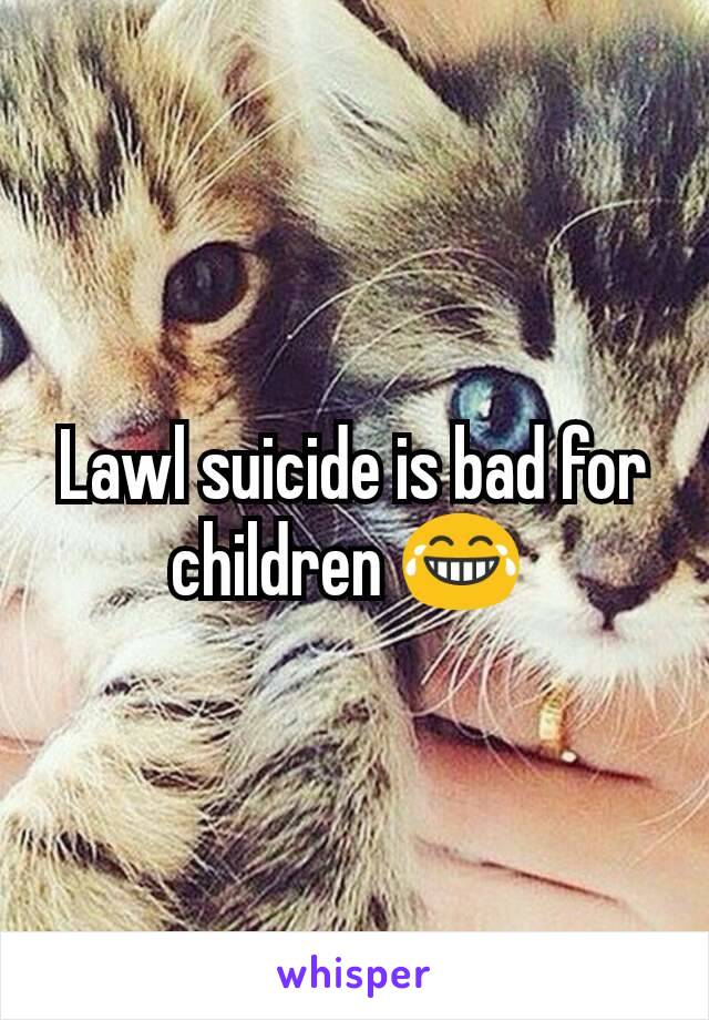 Lawl suicide is bad for children 😂 