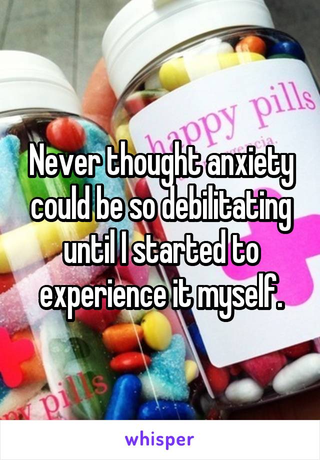 Never thought anxiety could be so debilitating until I started to experience it myself.