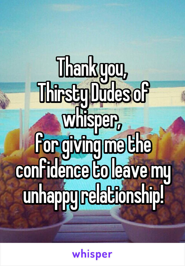 Thank you, 
Thirsty Dudes of whisper, 
for giving me the confidence to leave my unhappy relationship!