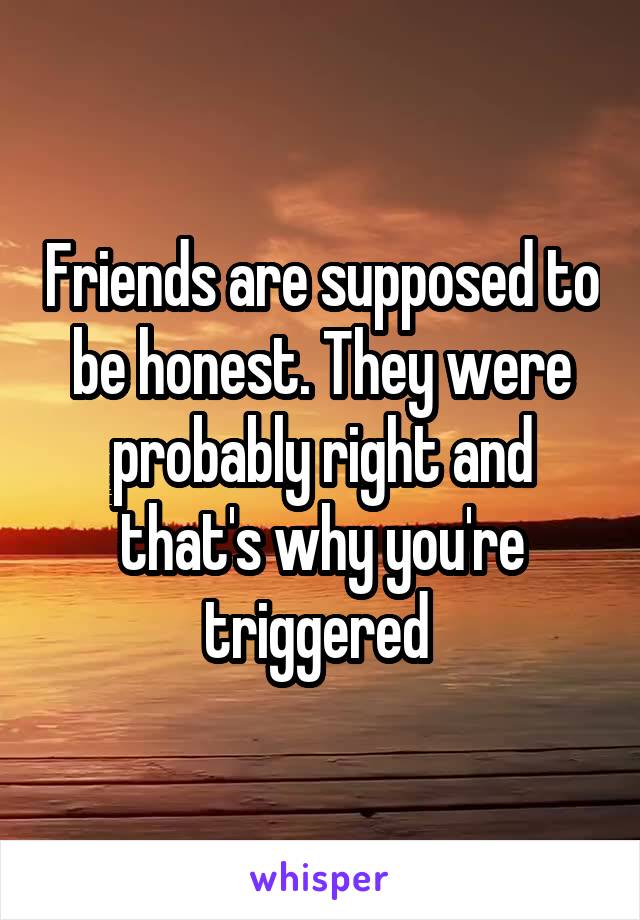 Friends are supposed to be honest. They were probably right and that's why you're triggered 