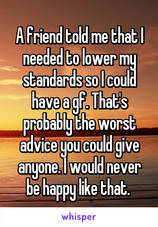 A friend told me that I needed to lower my standards so I could have a gf. That's probably the worst advice you could give anyone. I would never be happy like that. 