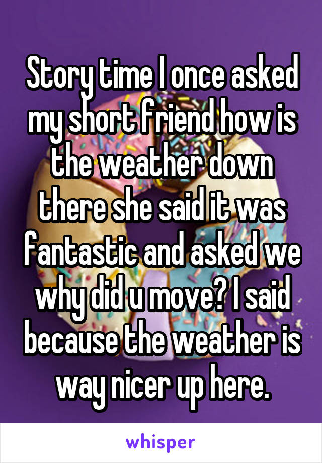 Story time I once asked my short friend how is the weather down there she said it was fantastic and asked we why did u move? I said because the weather is way nicer up here.