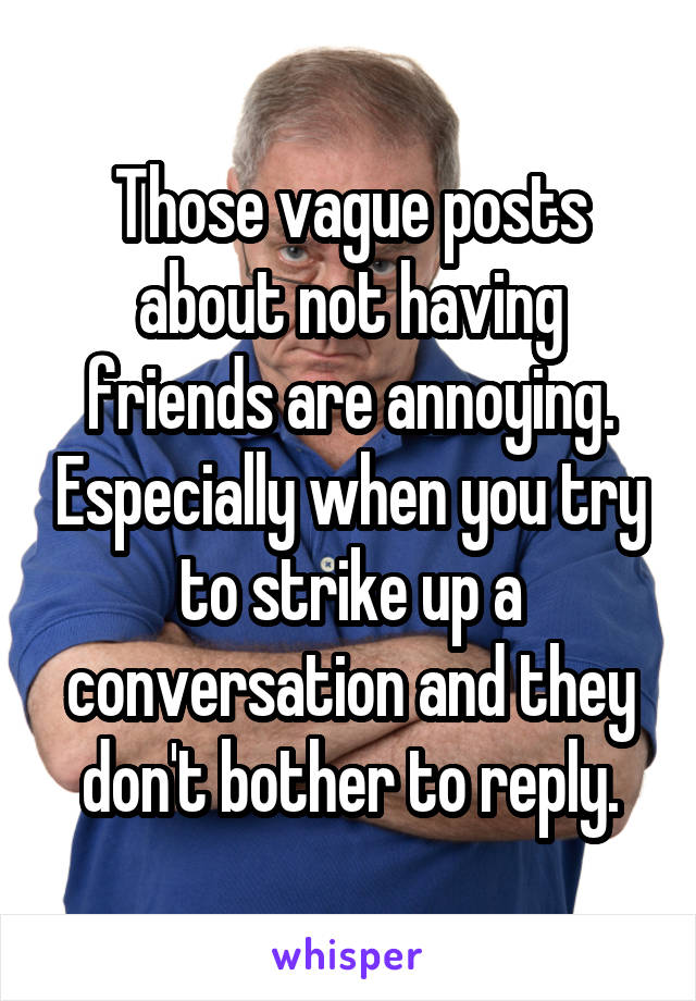 Those vague posts about not having friends are annoying. Especially when you try to strike up a conversation and they don't bother to reply.