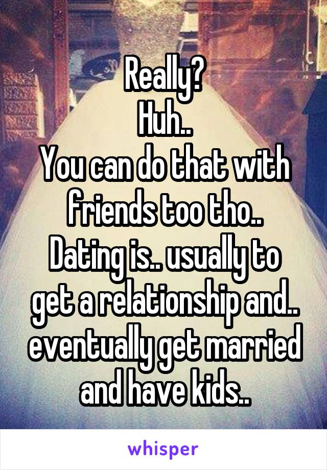 Really?
Huh..
You can do that with friends too tho..
Dating is.. usually to get a relationship and.. eventually get married and have kids..