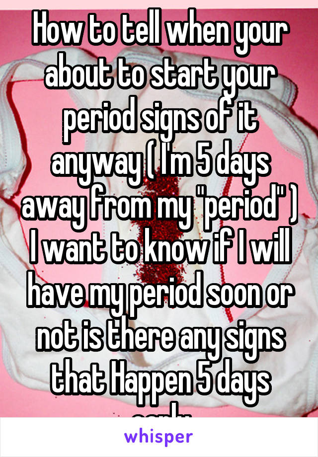 How to tell when your about to start your period signs of it anyway ( I'm 5 days away from my "period" ) I want to know if I will have my period soon or not is there any signs that Happen 5 days early