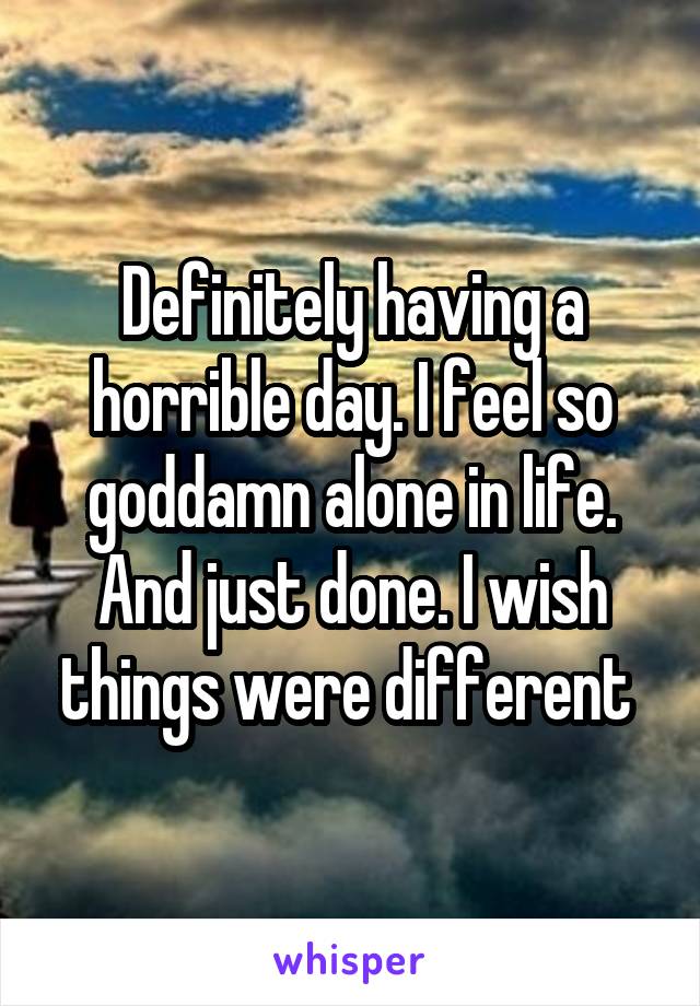 Definitely having a horrible day. I feel so goddamn alone in life. And just done. I wish things were different 