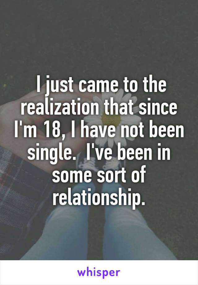  I just came to the realization that since I'm 18, I have not been single.  I've been in some sort of relationship.