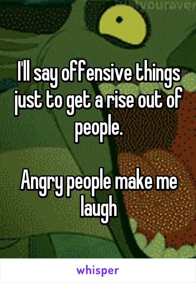 I'll say offensive things just to get a rise out of people.

Angry people make me laugh