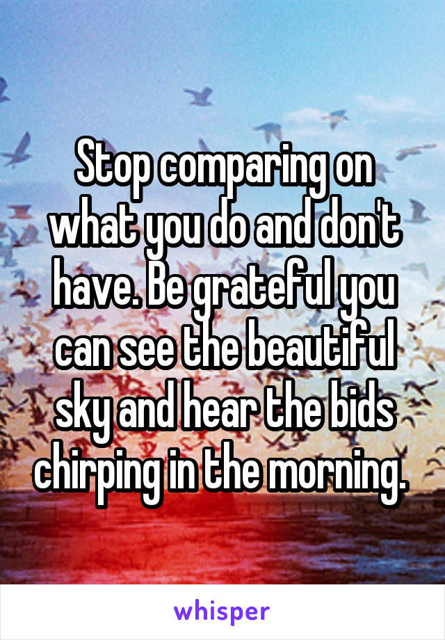 Stop comparing on what you do and don't have. Be grateful you can see the beautiful sky and hear the bids chirping in the morning. 