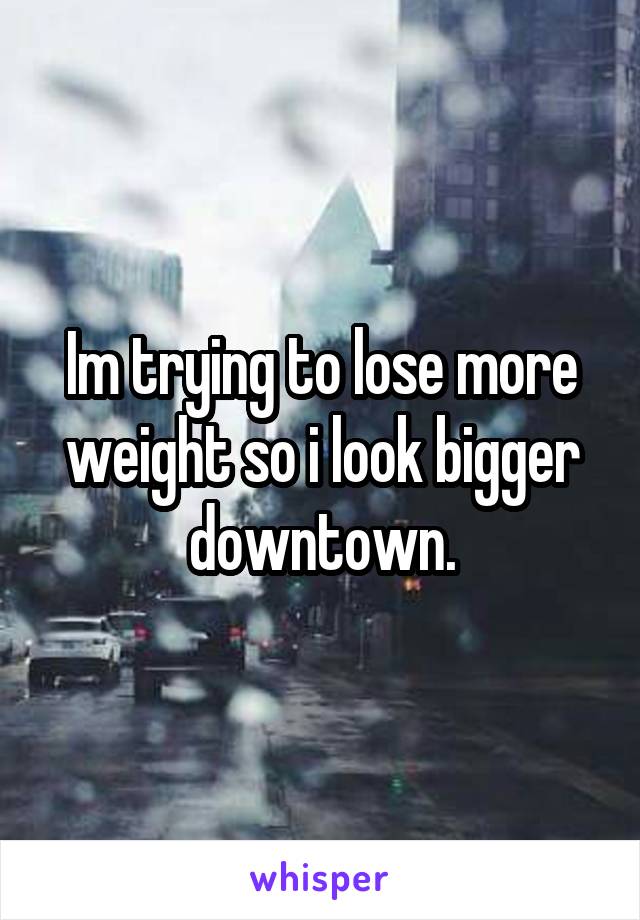 Im trying to lose more weight so i look bigger downtown.