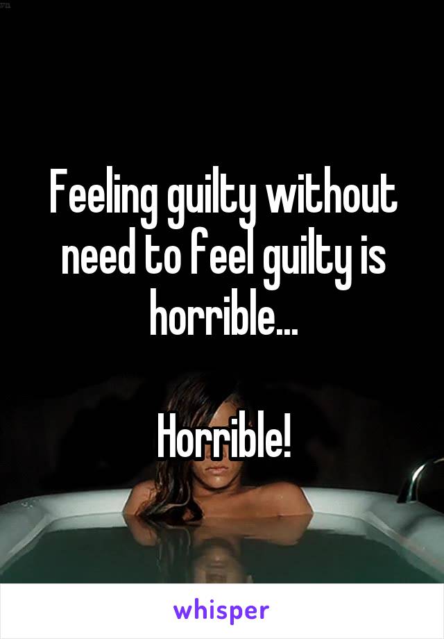 Feeling guilty without need to feel guilty is horrible...

Horrible!