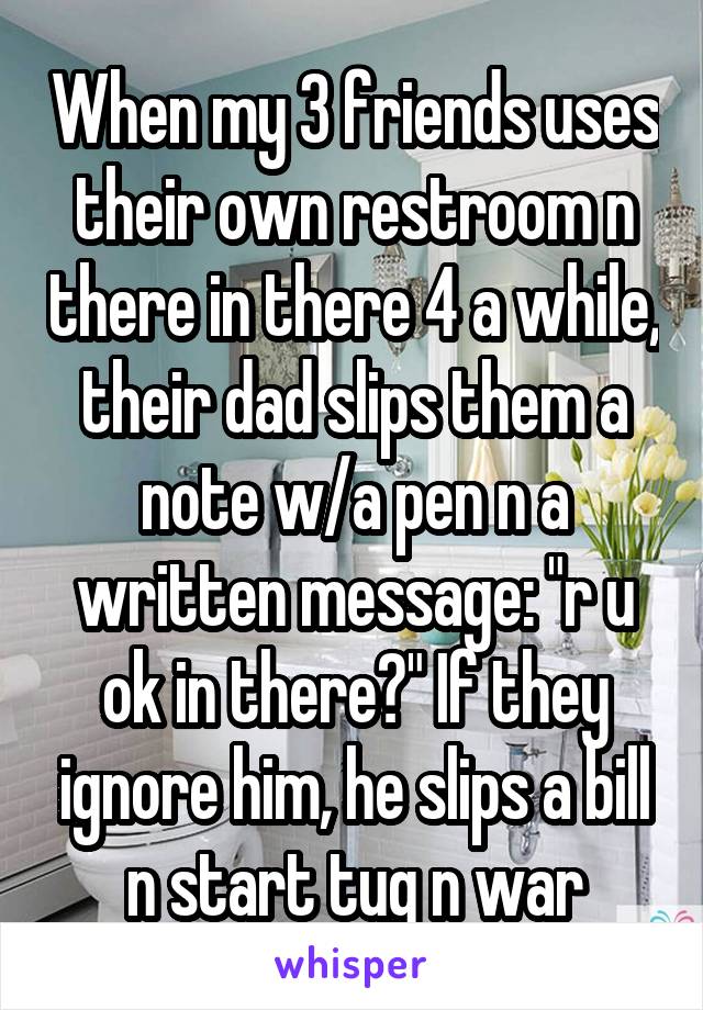 When my 3 friends uses their own restroom n there in there 4 a while, their dad slips them a note w/a pen n a written message: "r u ok in there?" If they ignore him, he slips a bill n start tug n war