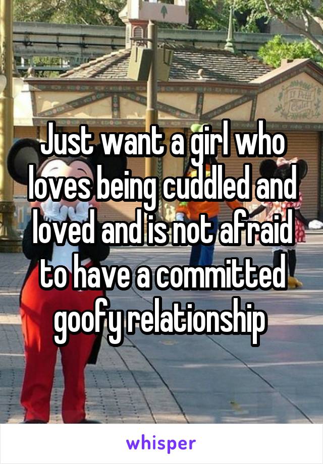 Just want a girl who loves being cuddled and loved and is not afraid to have a committed goofy relationship 