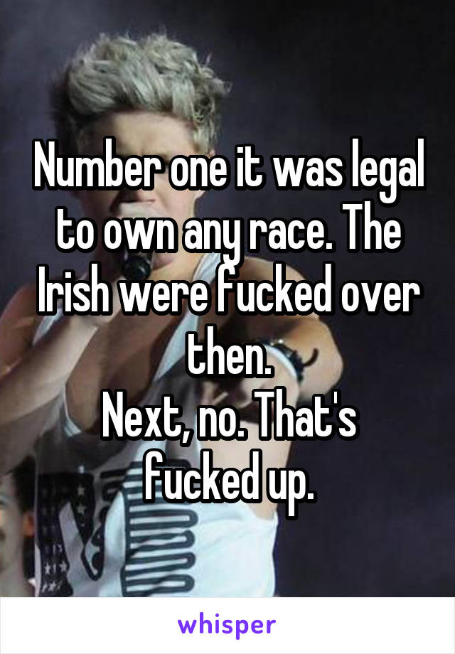 Number one it was legal to own any race. The Irish were fucked over then.
Next, no. That's fucked up.