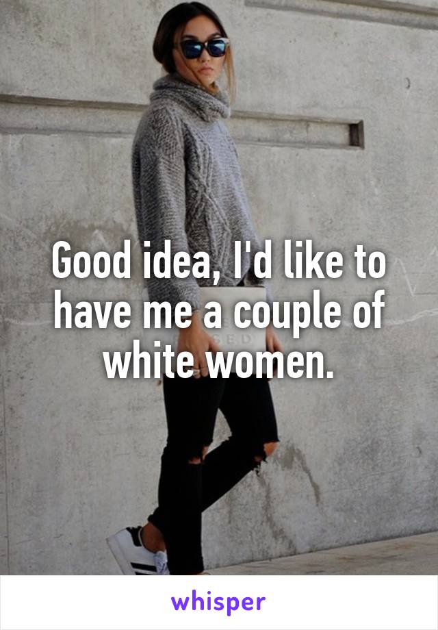 Good idea, I'd like to have me a couple of white women.