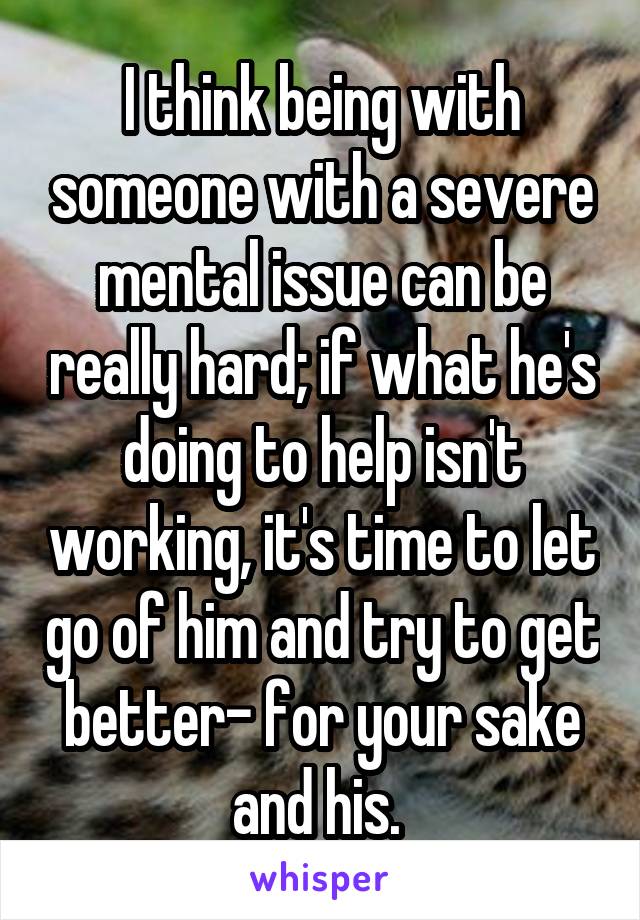 I think being with someone with a severe mental issue can be really hard; if what he's doing to help isn't working, it's time to let go of him and try to get better- for your sake and his. 