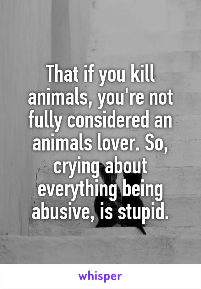 That if you kill animals, you're not fully considered an animals lover. So, crying about everything being abusive, is stupid.