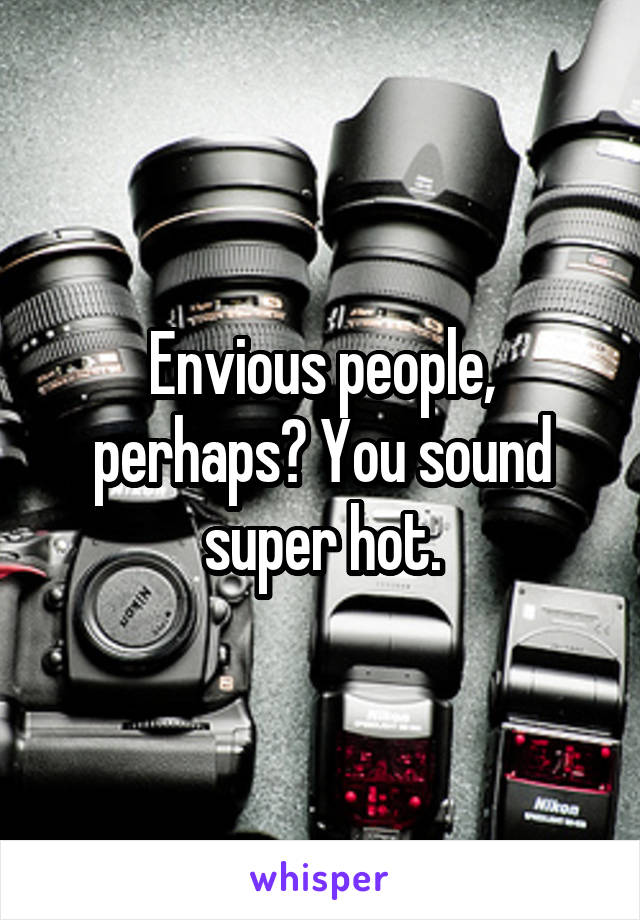 Envious people, perhaps? You sound super hot.