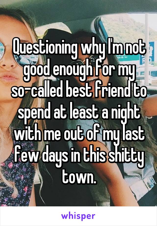 Questioning why I'm not good enough for my so-called best friend to spend at least a night with me out of my last few days in this shitty town.